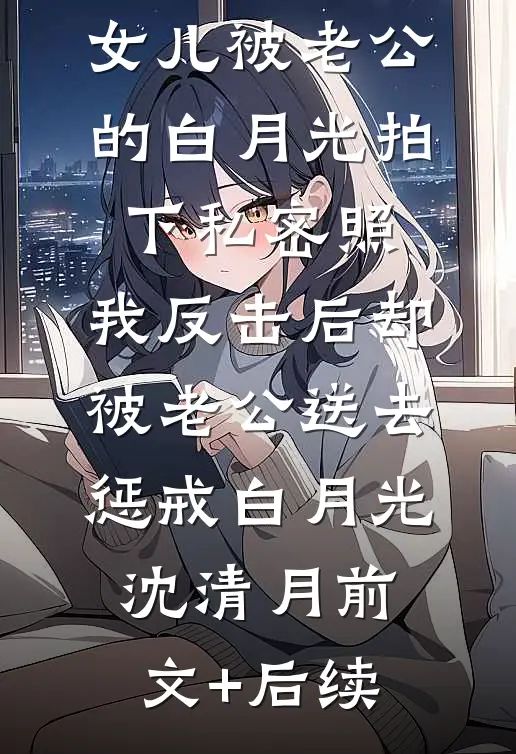 女儿被老公的白月光拍下私密照，我反击后却被老公送去惩戒白月光沈清月前文+后续