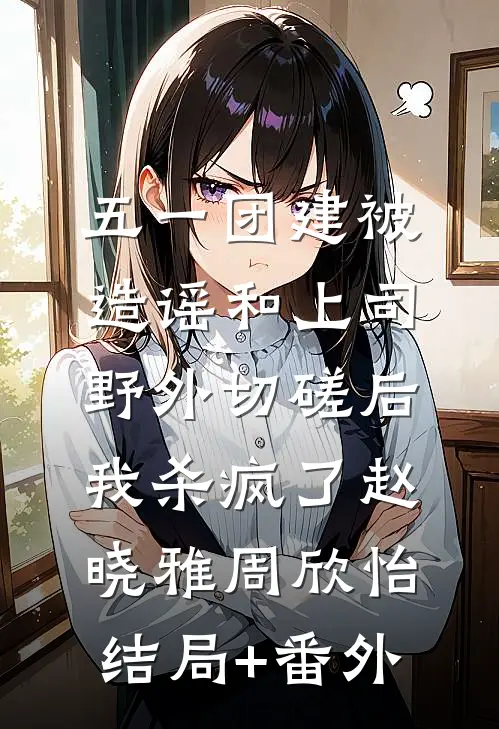 五一团建被造谣和上司野外切磋后，我杀疯了赵晓雅周欣怡:结局+番外