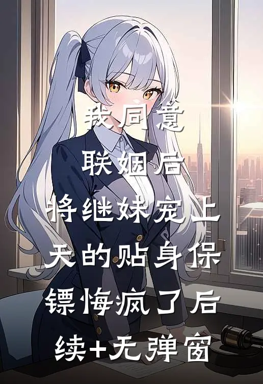 我同意联姻后，将继妹宠上天的贴身保镖悔疯了后续+无弹窗