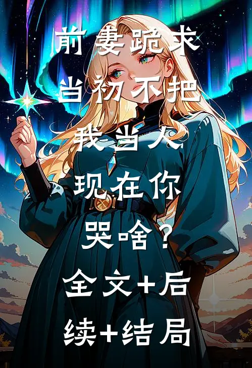 前妻跪求，当初不把我当人，现在你哭啥？:全文+后续+结局