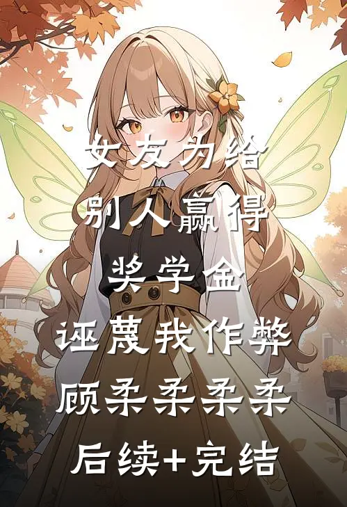 女友为给别人赢得奖学金，诬蔑我作弊顾柔柔柔柔后续+完结