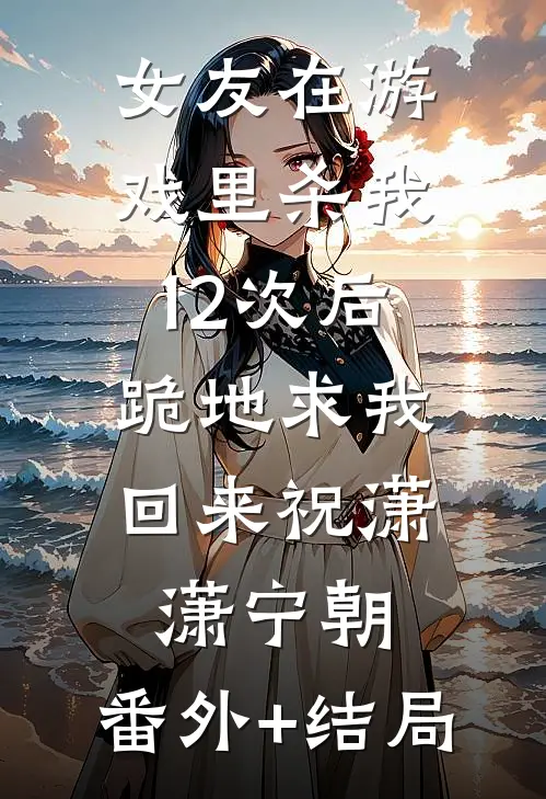 女友在游戏里杀我12次后，跪地求我回来祝潇潇宁朝:(番外)+(结局)