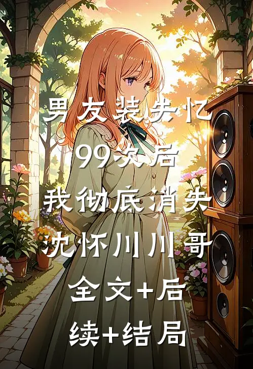 男友装失忆99次后，我彻底消失沈怀川川哥全文+后续+结局