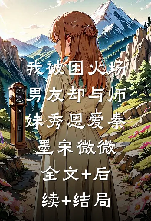 我被困火场，男友却与师妹秀恩爱秦墨宋微微:全文+后续+结局