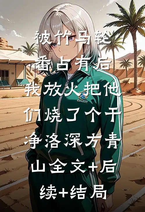 被竹马轮番占有后，我放火把他们烧了个干净洛深方青山全文+后续+结局