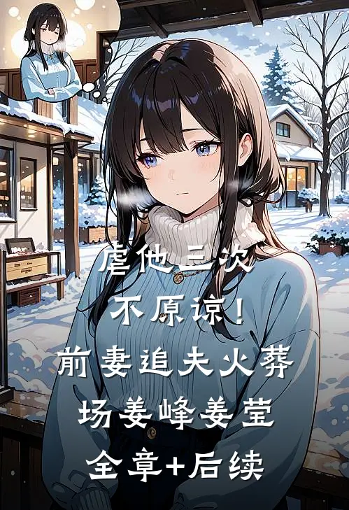 虐他三次，不原谅！前妻追夫火葬场姜峰姜莹全章+后续