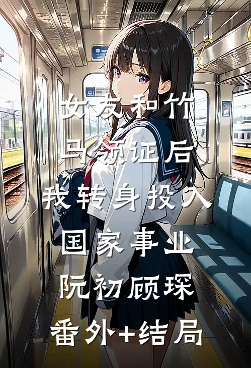 女友和竹马领证后，我转身投入国家事业阮初顾琛:(番外)+(结局)