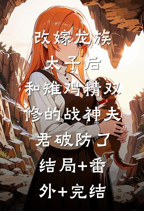 改嫁龙族太子后，和雉鸡精双修的战神夫君破防了:结局+番外+完结