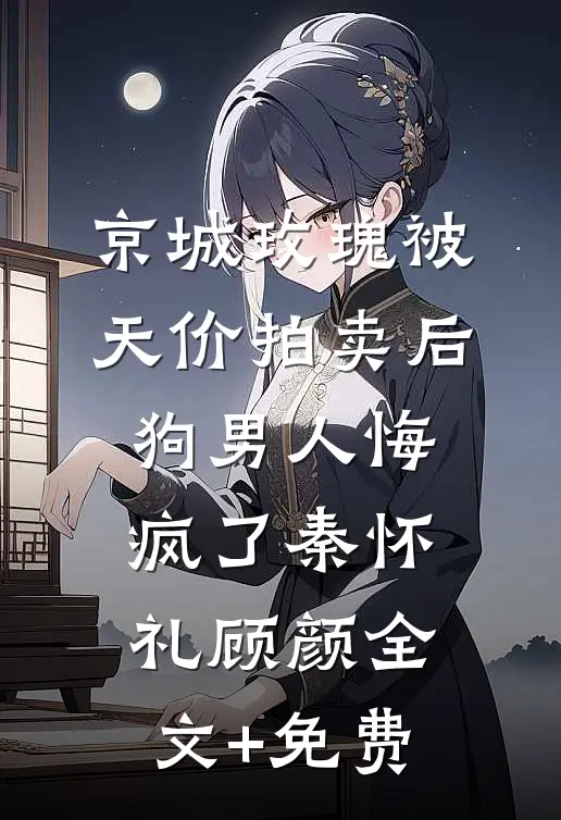 京城玫瑰被天价拍卖后，狗男人悔疯了秦怀礼顾颜全文+免费