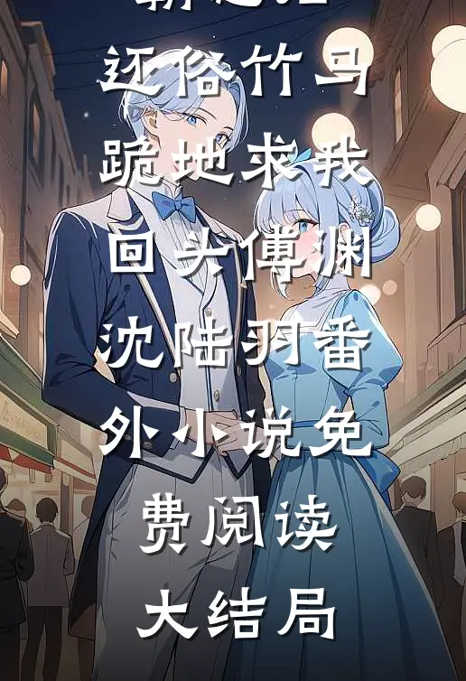 嫁给疯子霸总后，还俗竹马跪地求我回头傅渊沈陆羽番外
