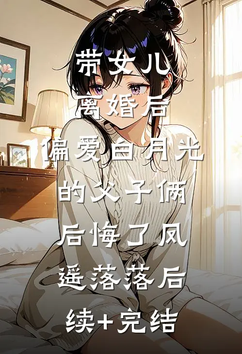 带女儿离婚后，偏爱白月光的父子俩后悔了凤遥落落后续+完结