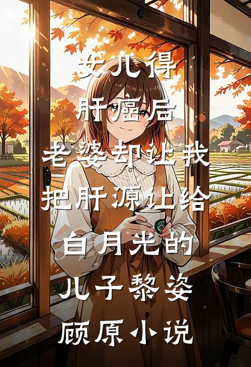 女儿得肝癌后，老婆却让我把肝源让给白月光的儿子黎姿顾原小说