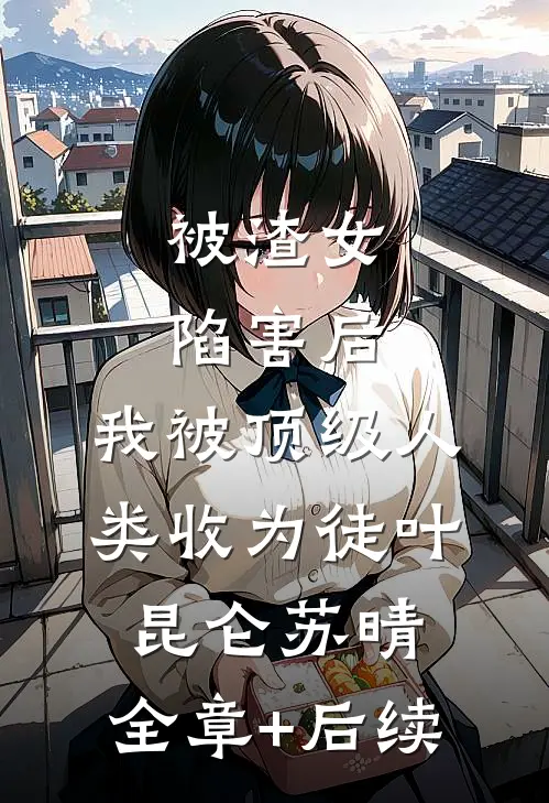 被渣女陷害后，我被顶级人类收为徒叶昆仑苏晴:全章+后续