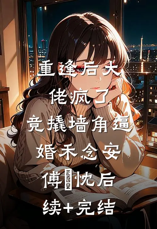 重逢后大佬疯了，竟撬墙角逼婚禾念安傅璟忱后续+完结