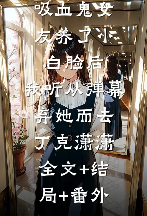 吸血鬼女友养了小白脸后，我听从弹幕，弃她而去丁克潇潇:全文+结局+番外