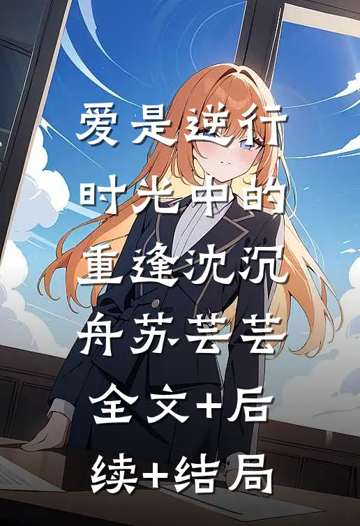 爱是逆行时光中的重逢沈沉舟苏芸芸:全文+后续+结局