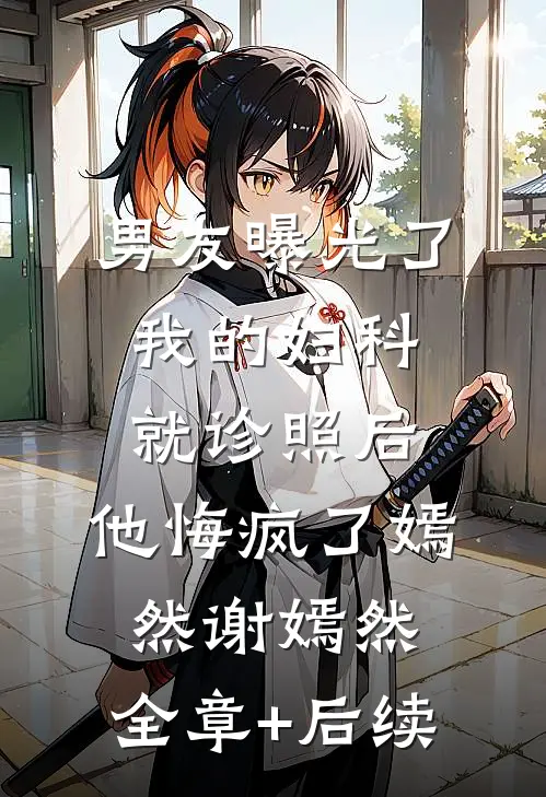 男友曝光了我的妇科就诊照后，他悔疯了嫣然谢嫣然:全章+后续
