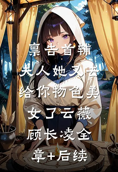 禀告首辅，夫人她又去给你物色美女了云薇顾长凌全章+后续