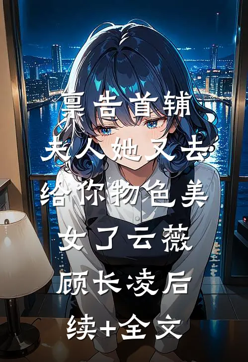禀告首辅，夫人她又去给你物色美女了云薇顾长凌后续+全文