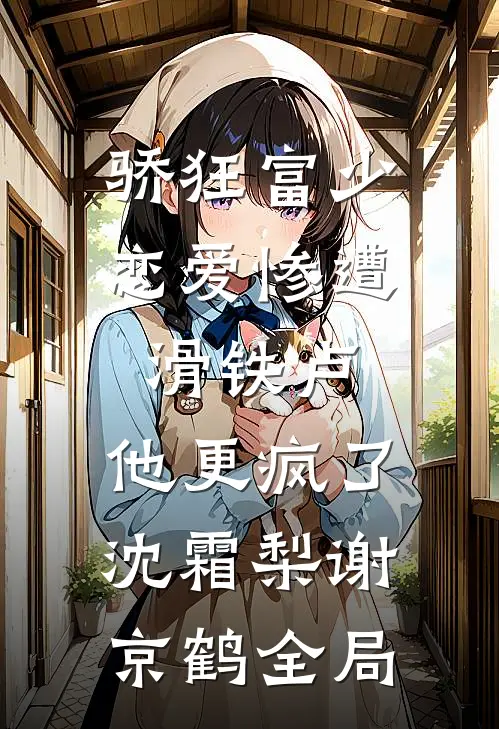 骄狂富少恋爱惨遭滑铁卢，他更疯了沈霜梨谢京鹤全局