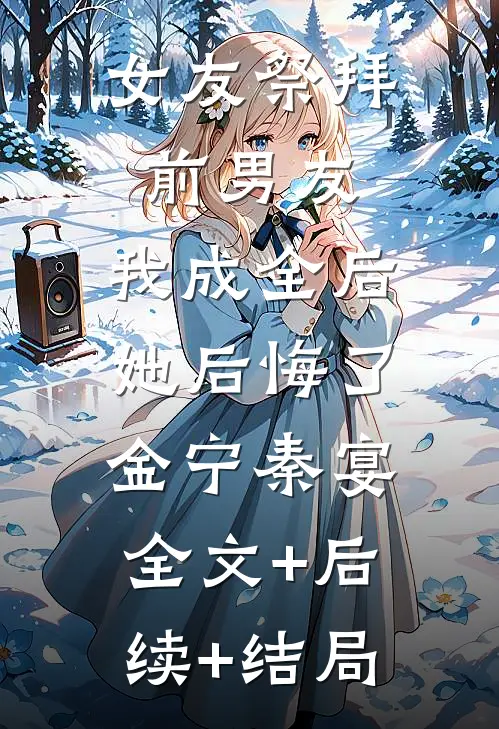 女友祭拜前男友，我成全后她后悔了金宁秦宴:全文+后续+结局