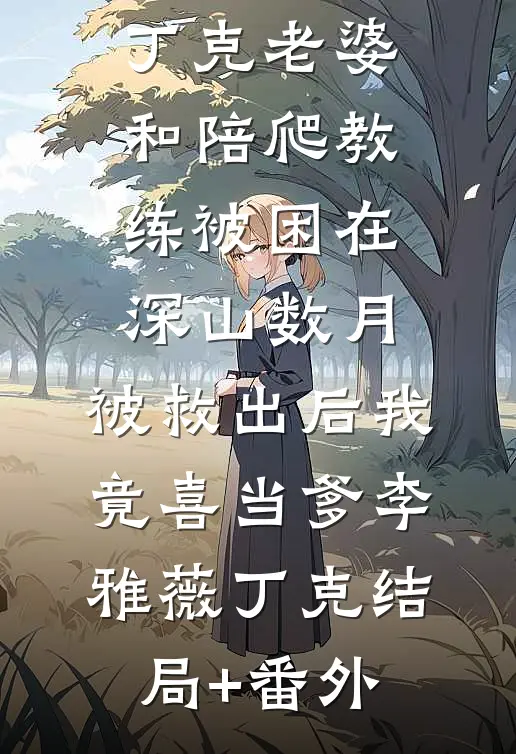 丁克老婆和陪爬教练被困在深山数月，被救出后我竟喜当爹李雅薇丁克结局+番外