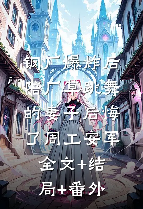 钢厂爆炸后，陪厂草跳舞的妻子后悔了周工安军:全文+结局+番外