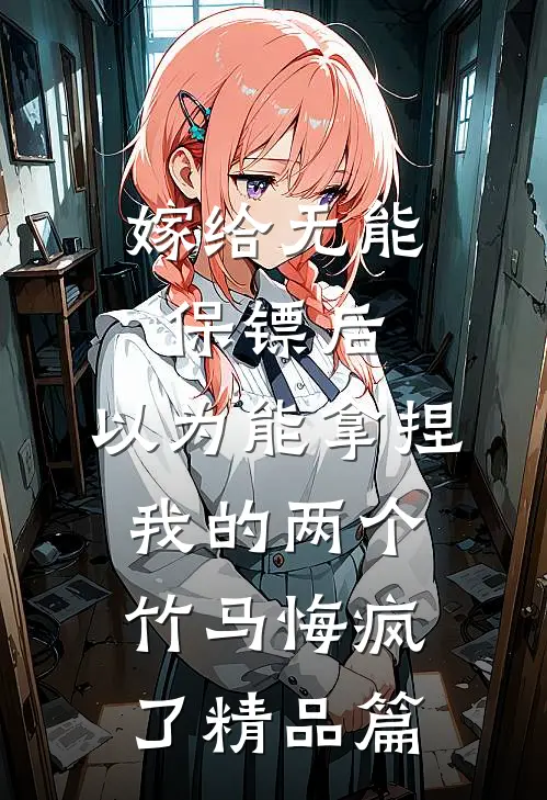 嫁给无能保镖后，以为能拿捏我的两个竹马悔疯了精品篇
