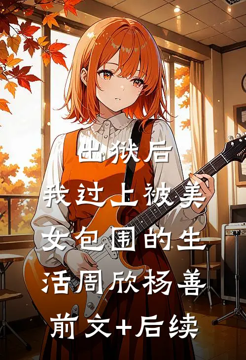 出狱后，我过上被美女包围的生活周欣杨善:前文+后续