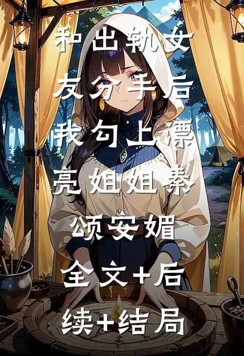 和出轨女友分手后，我勾上漂亮姐姐秦颂安媚:全文+后续+结局
