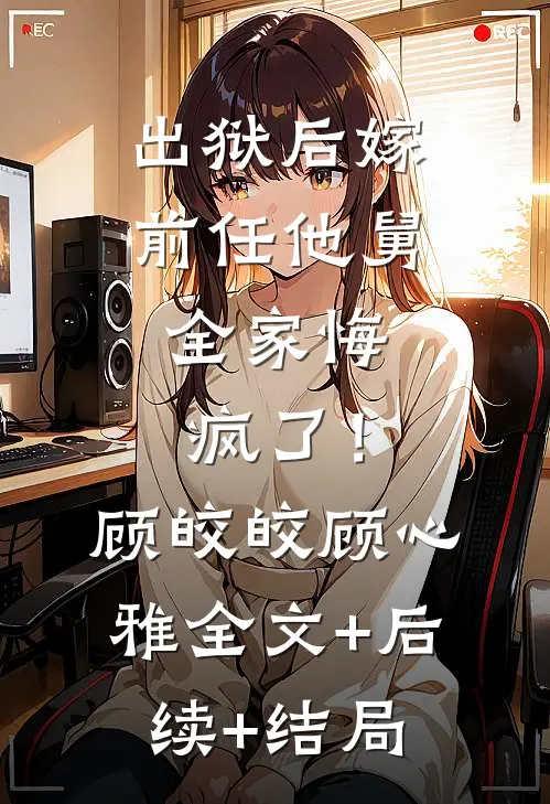 出狱后嫁前任他舅，全家悔疯了！顾皎皎顾心雅:全文+后续+结局
