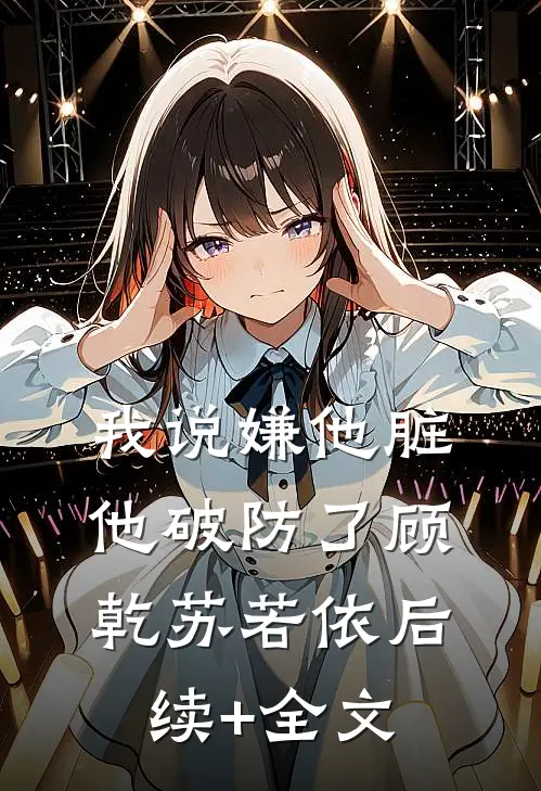 我说嫌他脏，他破防了顾乾苏若依后续+全文