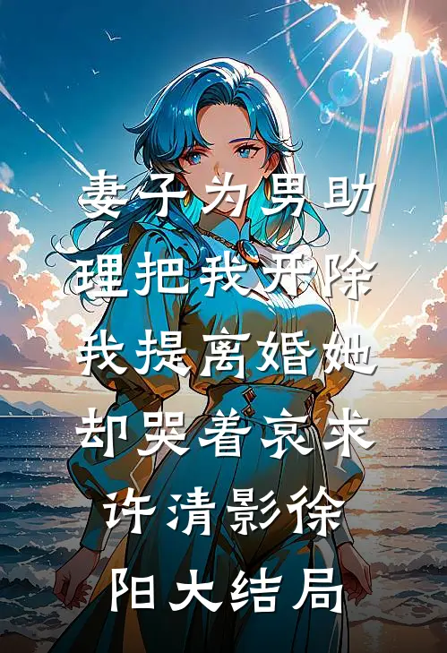 妻子为男助理把我开除，我提离婚她却哭着哀求许清影徐阳大结局
