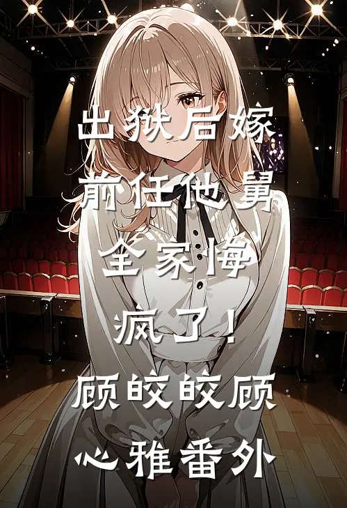 出狱后嫁前任他舅，全家悔疯了！顾皎皎顾心雅番外