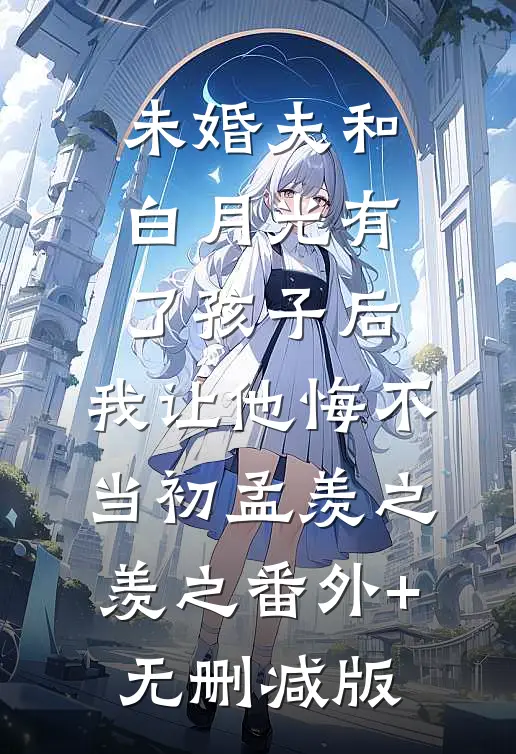 未婚夫和白月光有了孩子后，我让他悔不当初孟羡之羡之番外+无删减版