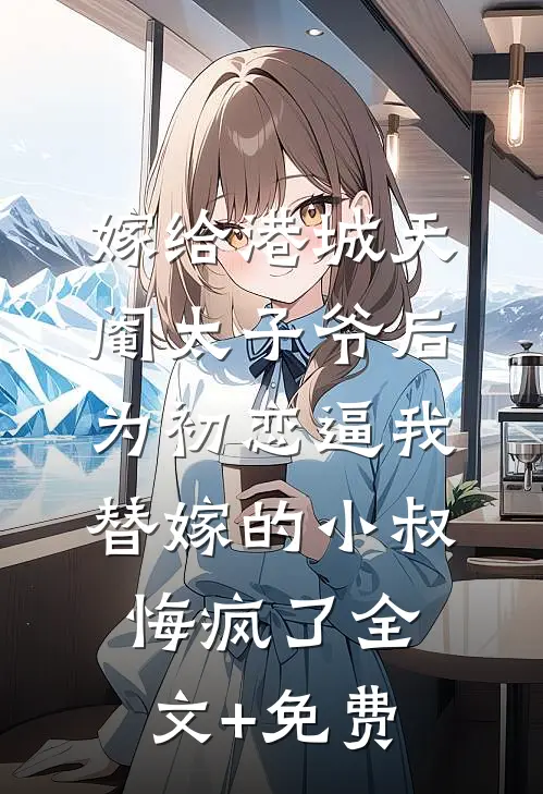 嫁给港城天阉太子爷后，为初恋逼我替嫁的小叔悔疯了全文+免费