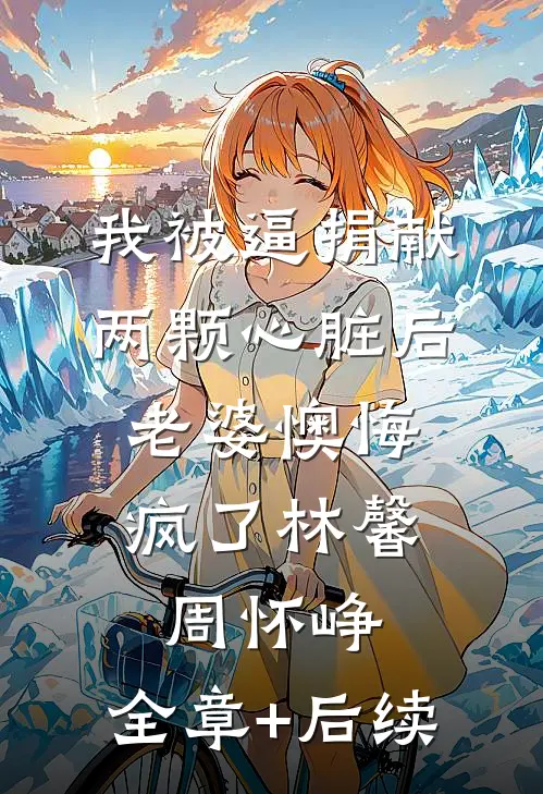 我被逼捐献两颗心脏后，老婆懊悔疯了林馨周怀峥:全章+后续