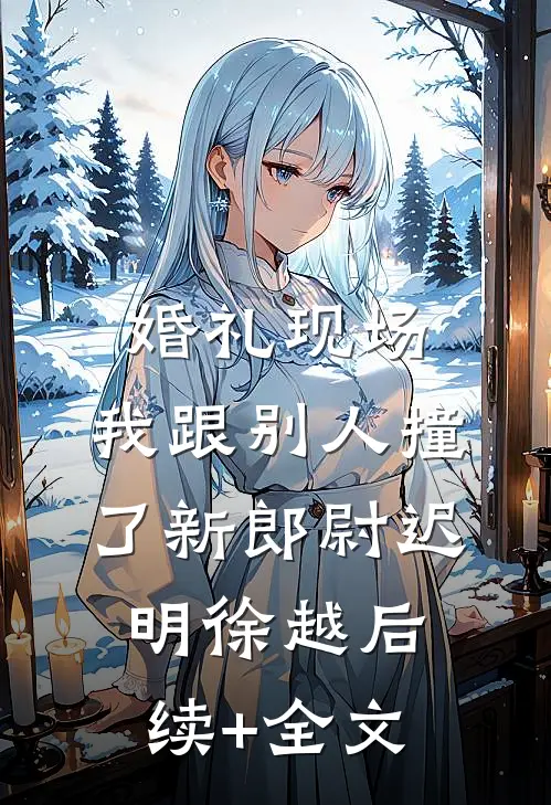 婚礼现场，我跟别人撞了新郎尉迟明徐越后续+全文