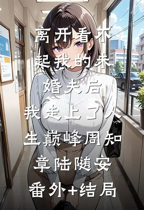 离开看不起我的未婚夫后，我走上了人生巅峰周知章陆随安:(番外)+(结局)