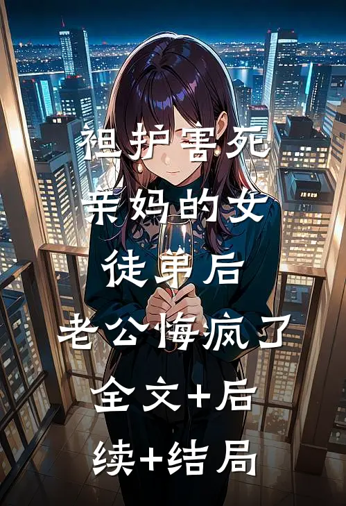 袒护害死亲妈的女徒弟后，老公悔疯了全文+后续+结局