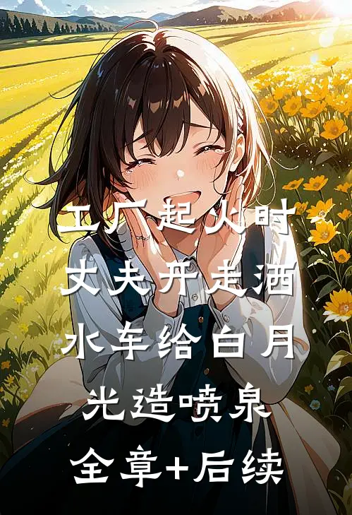 工厂起火时，丈夫开走洒水车给白月光造喷泉:全章+后续