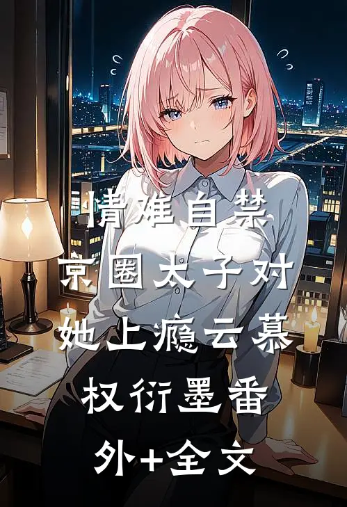 情难自禁，京圈太子对她上瘾云慕权衍墨(番外)+(全文)