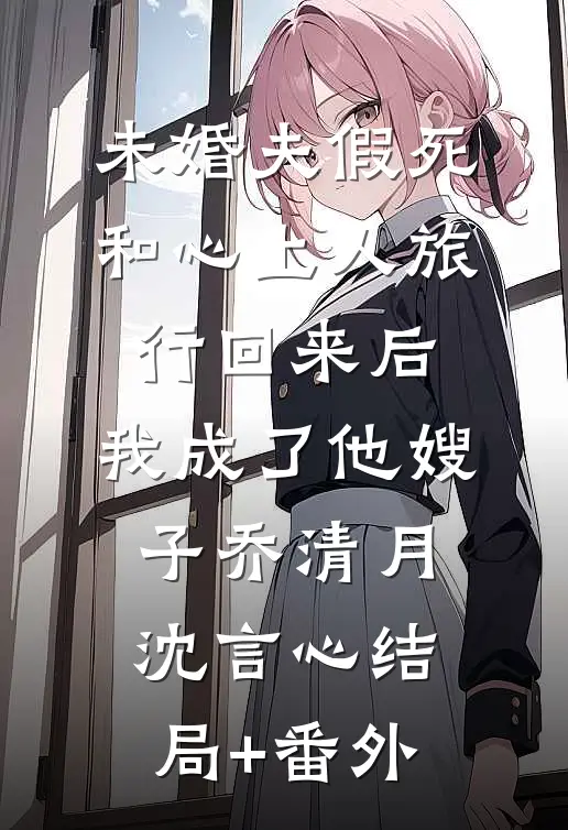 未婚夫假死和心上人旅行回来后，我成了他嫂子乔清月沈言心结局+番外