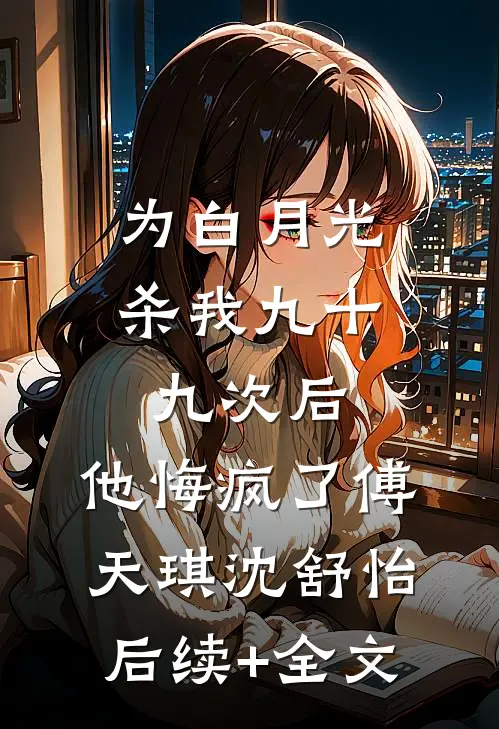 为白月光杀我九十九次后，他悔疯了傅天琪沈舒怡后续+全文