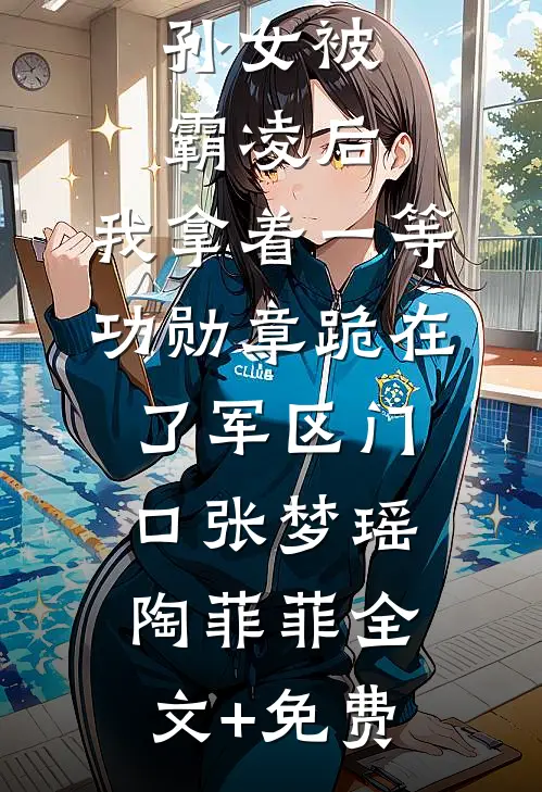 孙女被霸凌后，我拿着一等功勋章跪在了军区门口张梦瑶陶菲菲全文+免费