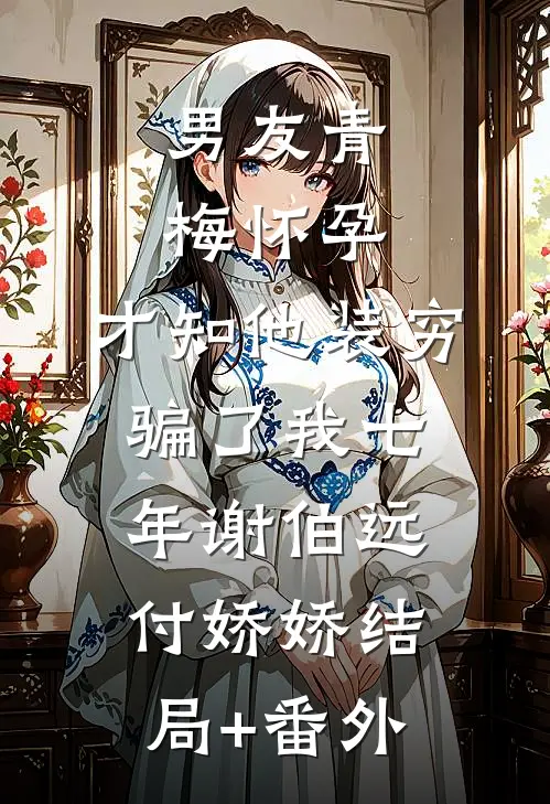男友青梅怀孕，才知他装穷骗了我七年谢伯远付娇娇结局+番外