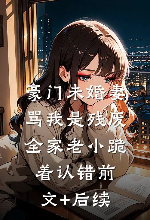 豪门未婚妻骂我是残废，全家老小跪着认错前文+后续