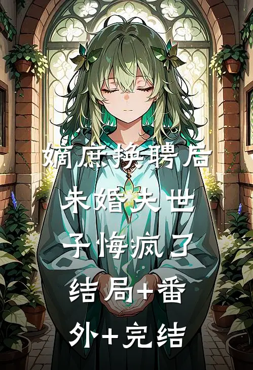 嫡庶换聘后，未婚夫世子悔疯了:结局+番外+完结