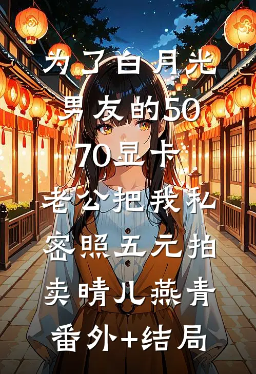 为了白月光男友的5070显卡，老公把我私密照五元拍卖晴儿燕青:(番外)+(结局)