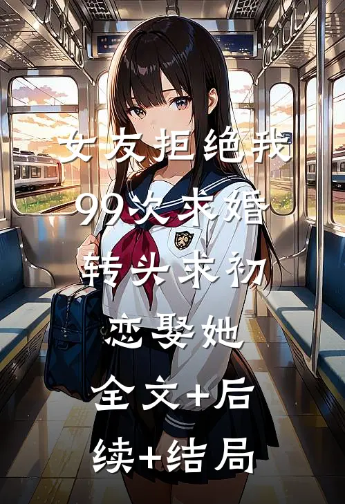 女友拒绝我99次求婚，转头求初恋娶她:全文+后续+结局